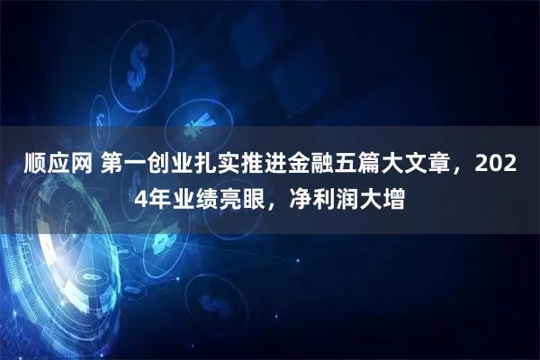 顺应网 第一创业扎实推进金融五篇大文章，2024年业绩亮眼，净利润大增