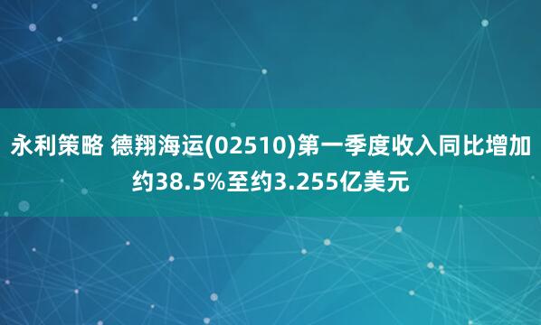 永利策略 德翔海运(02510)第一季度收入同比增加约38.5%至约3.255亿美元