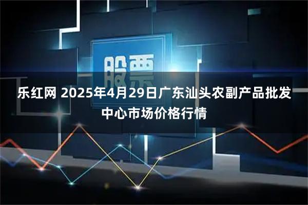 乐红网 2025年4月29日广东汕头农副产品批发中心市场价格行情