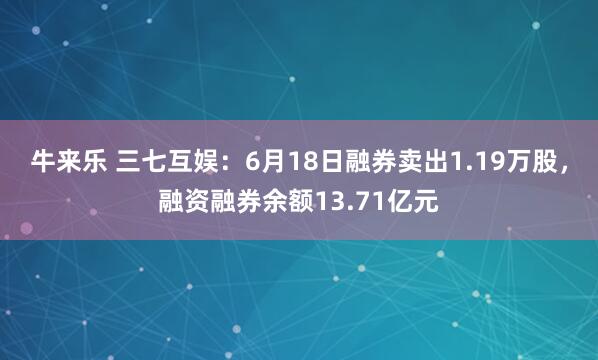 牛来乐 三七互娱：6月18日融券卖出1.19万股，融资融券余额13.71亿元