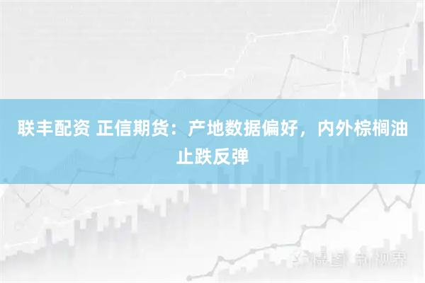 联丰配资 正信期货：产地数据偏好，内外棕榈油止跌反弹