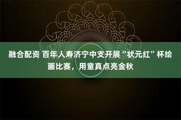 融合配资 百年人寿济宁中支开展“状元红”杯绘画比赛，用童真点亮金秋