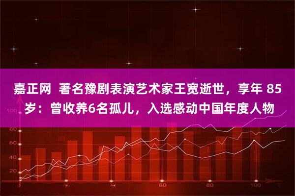 嘉正网  著名豫剧表演艺术家王宽逝世，享年 85 岁：曾收养6名孤儿，入选感动中国年度人物