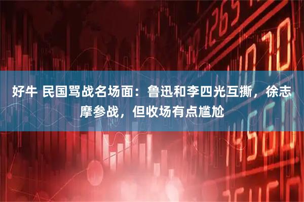 好牛 民国骂战名场面：鲁迅和李四光互撕，徐志摩参战，但收场有点尴尬