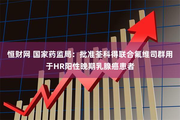 恒财网 国家药监局：批准荃科得联合氟维司群用于HR阳性晚期乳腺癌患者
