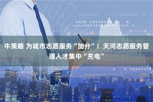牛策略 为城市志愿服务“加分”！天河志愿服务管理人才集中“充电”