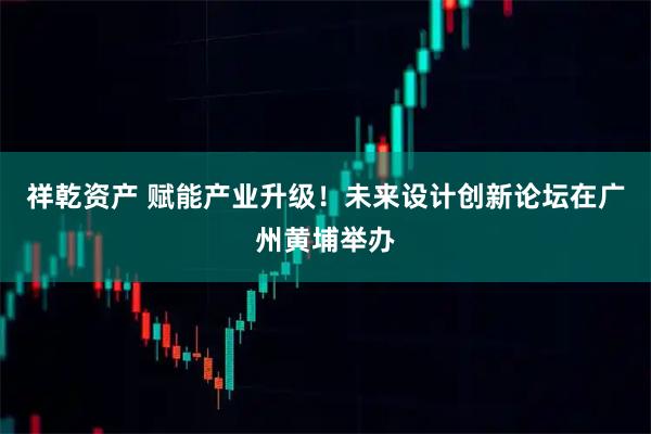 祥乾资产 赋能产业升级！未来设计创新论坛在广州黄埔举办