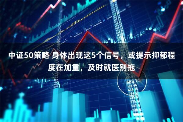 中证50策略 身体出现这5个信号，或提示抑郁程度在加重，及时就医别拖