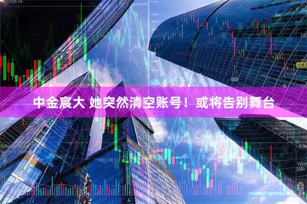 中金宸大 她突然清空账号！或将告别舞台