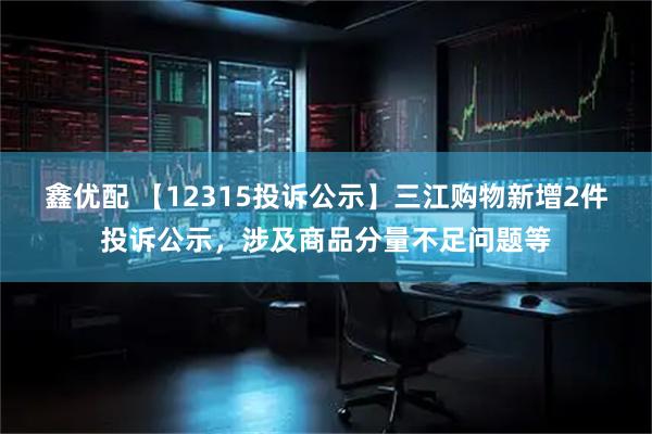 鑫优配 【12315投诉公示】三江购物新增2件投诉公示,涉及商品分量不足问题等