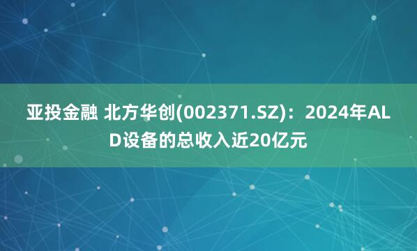 亚投金融 北方华创(002371.SZ)：2024年ALD设备的总收入近20亿元