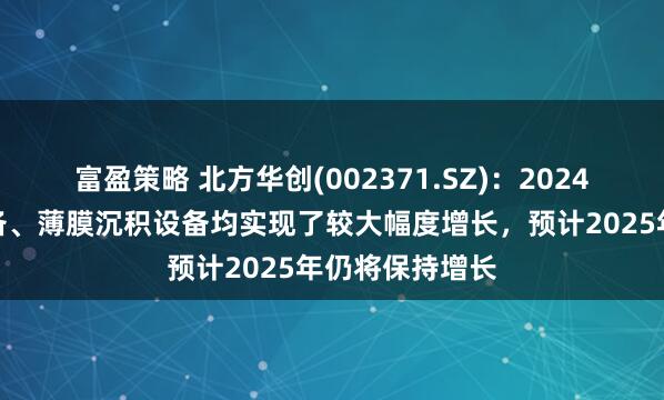 富盈策略 北方华创(002371.SZ)：2024年公司刻蚀设备、薄膜沉积设备均实现了较大幅度增长，预计2025年仍将保持增长