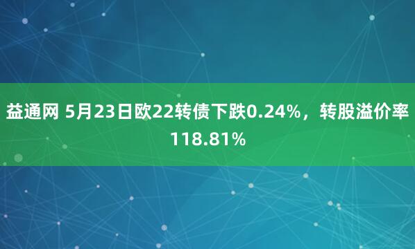 益通网 5月23日欧22转债下跌0.24%，转股溢价率118.81%