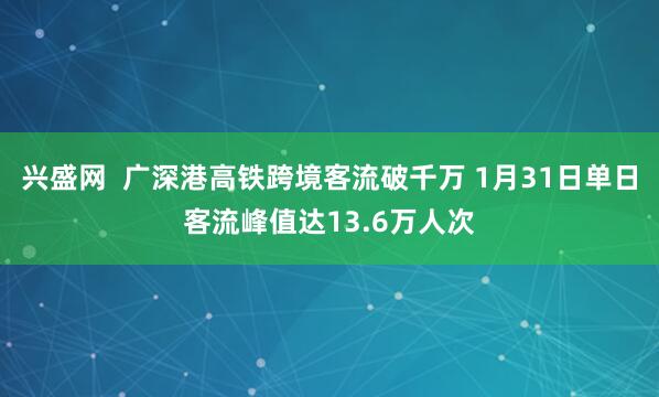兴盛网 广深港高铁跨境客流破千万 1月31日单日客流峰值达13.6万人次