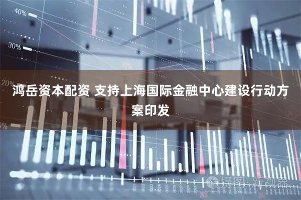 鸿岳资本配资 支持上海国际金融中心建设行动方案印发