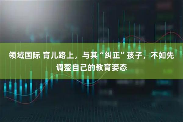 领域国际 育儿路上,与其“纠正”孩子,不如先调整自己的教育姿态