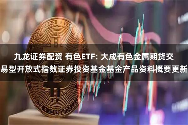 九龙证券配资 有色ETF: 大成有色金属期货交易型开放式指数证券投资基金基金产品资料概要更新
