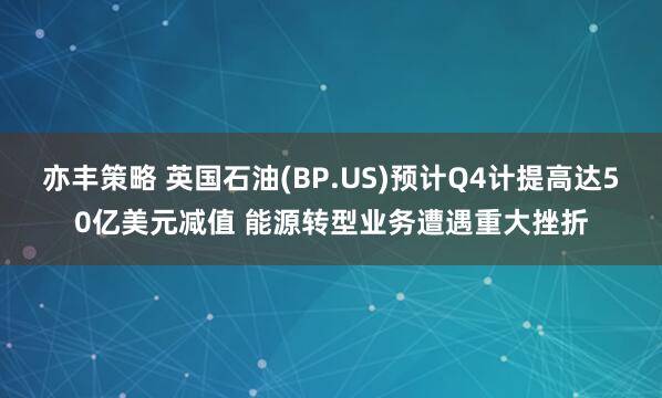 亦丰策略 英国石油(BP.US)预计Q4计提高达50亿美元减值 能源转型业务遭遇重大挫折