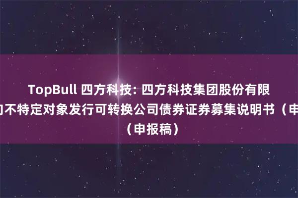 TopBull 四方科技: 四方科技集团股份有限公司向不特定对象发行可转换公司债券证券募集说明书(申报稿)