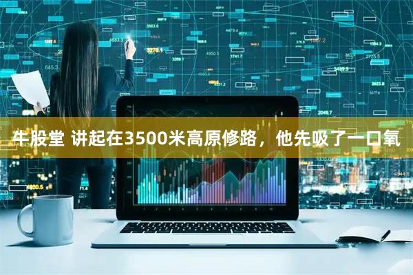 牛股堂 讲起在3500米高原修路，他先吸了一口氧