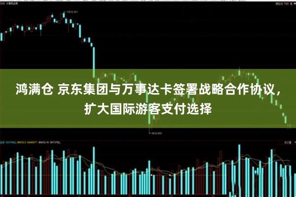 鸿满仓 京东集团与万事达卡签署战略合作协议，扩大国际游客支付选择