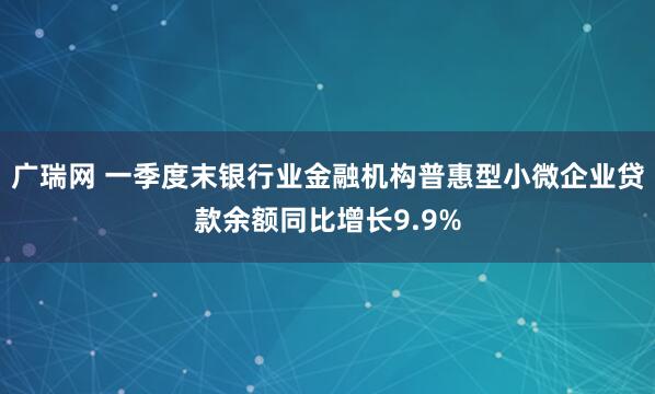 广瑞网 一季度末银行业金融机构普惠型小微企业贷款余额同比增长9.9%
