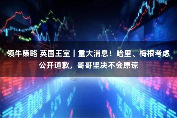 领牛策略 英国王室｜重大消息！哈里、梅根考虑公开道歉，哥哥坚决不会原谅