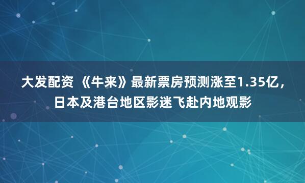 大发配资 《牛来》最新票房预测涨至1.35亿，日本及港台地区影迷飞赴内地观影