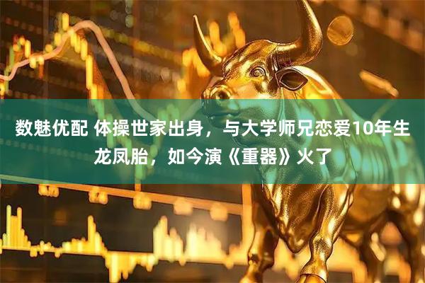 数魅优配 体操世家出身，与大学师兄恋爱10年生龙凤胎，如今演《重器》火了