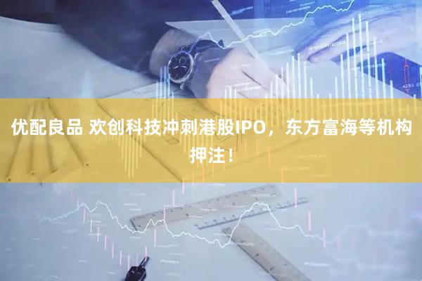 优配良品 欢创科技冲刺港股IPO,东方富海等机构押注!