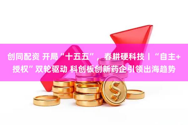 创同配资 开局“十五五”,春耕硬科技丨“自主+授权”双轮驱动 科创板创新药企引领出海趋势