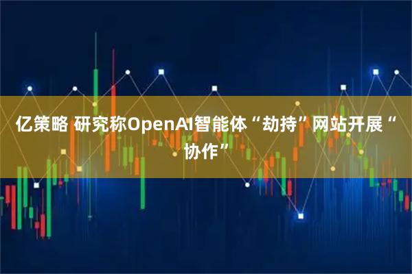 亿策略 研究称OpenAI智能体“劫持”网站开展“协作”