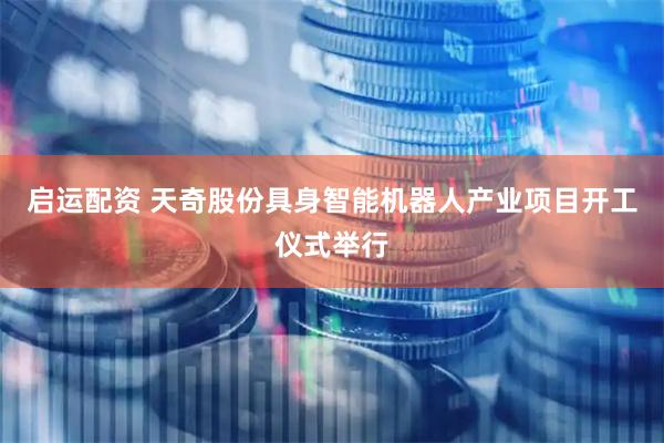 启运配资 天奇股份具身智能机器人产业项目开工仪式举行